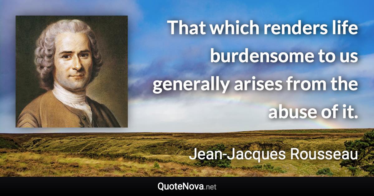 That which renders life burdensome to us generally arises from the abuse of it. - Jean-Jacques Rousseau quote