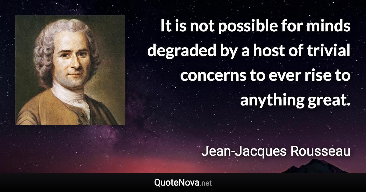 It is not possible for minds degraded by a host of trivial concerns to ever rise to anything great. - Jean-Jacques Rousseau quote