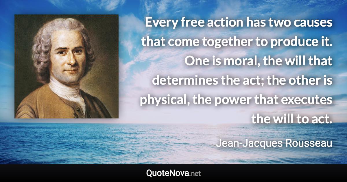 Every free action has two causes that come together to produce it. One is moral, the will that determines the act; the other is physical, the power that executes the will to act. - Jean-Jacques Rousseau quote