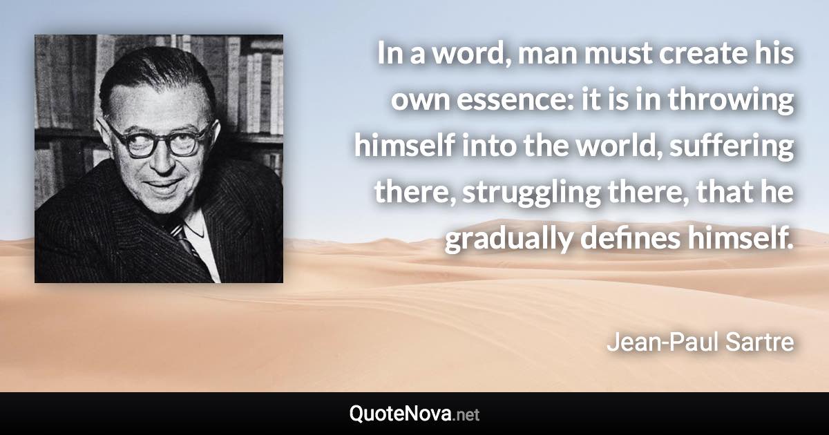 In a word, man must create his own essence: it is in throwing himself into the world, suffering there, struggling there, that he gradually defines himself. - Jean-Paul Sartre quote