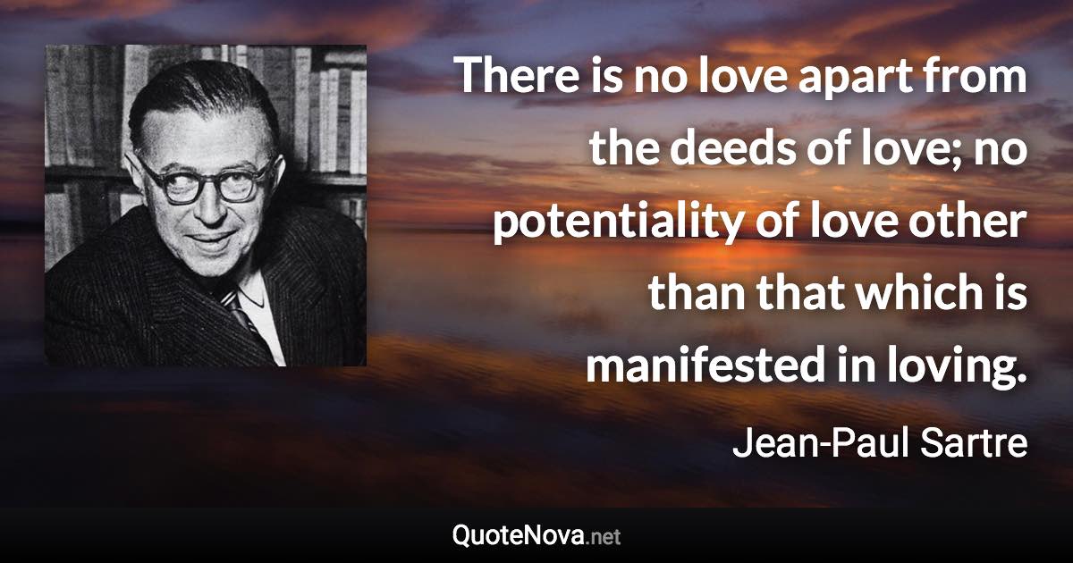 There is no love apart from the deeds of love; no potentiality of love other than that which is manifested in loving. - Jean-Paul Sartre quote