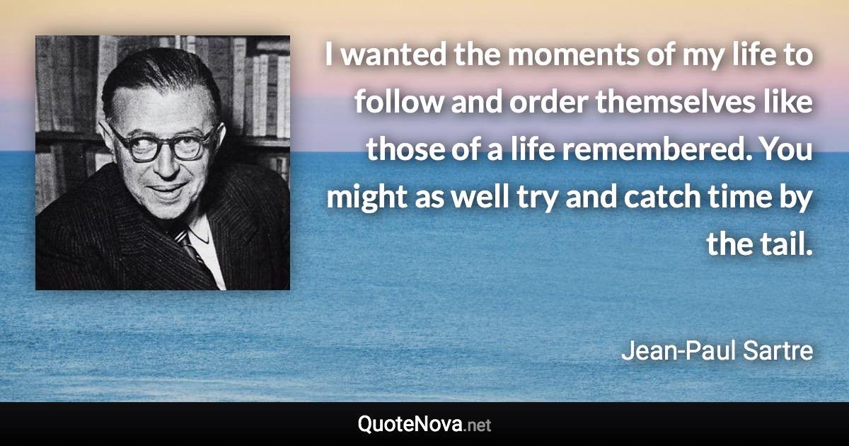 I wanted the moments of my life to follow and order themselves like those of a life remembered. You might as well try and catch time by the tail. - Jean-Paul Sartre quote