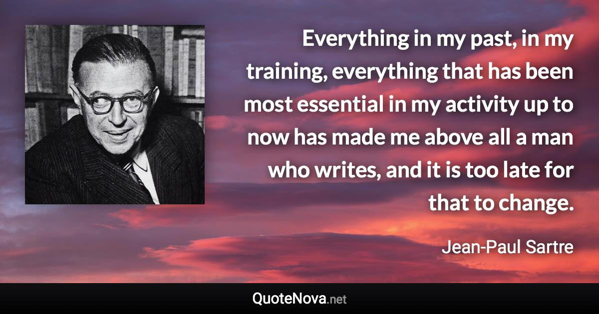 Everything in my past, in my training, everything that has been most essential in my activity up to now has made me above all a man who writes, and it is too late for that to change. - Jean-Paul Sartre quote