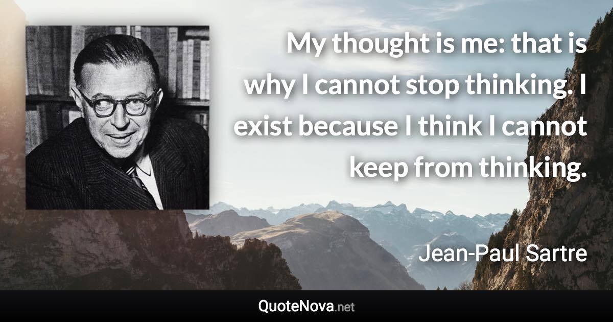 My thought is me: that is why I cannot stop thinking. I exist because I think I cannot keep from thinking. - Jean-Paul Sartre quote