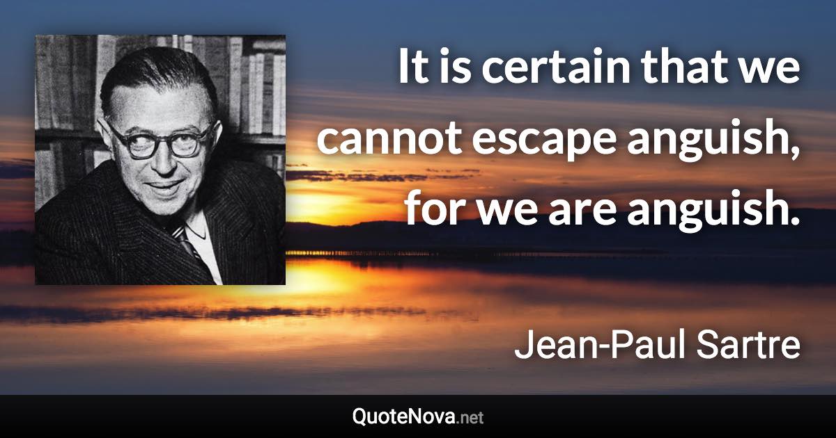 It is certain that we cannot escape anguish, for we are anguish. - Jean-Paul Sartre quote