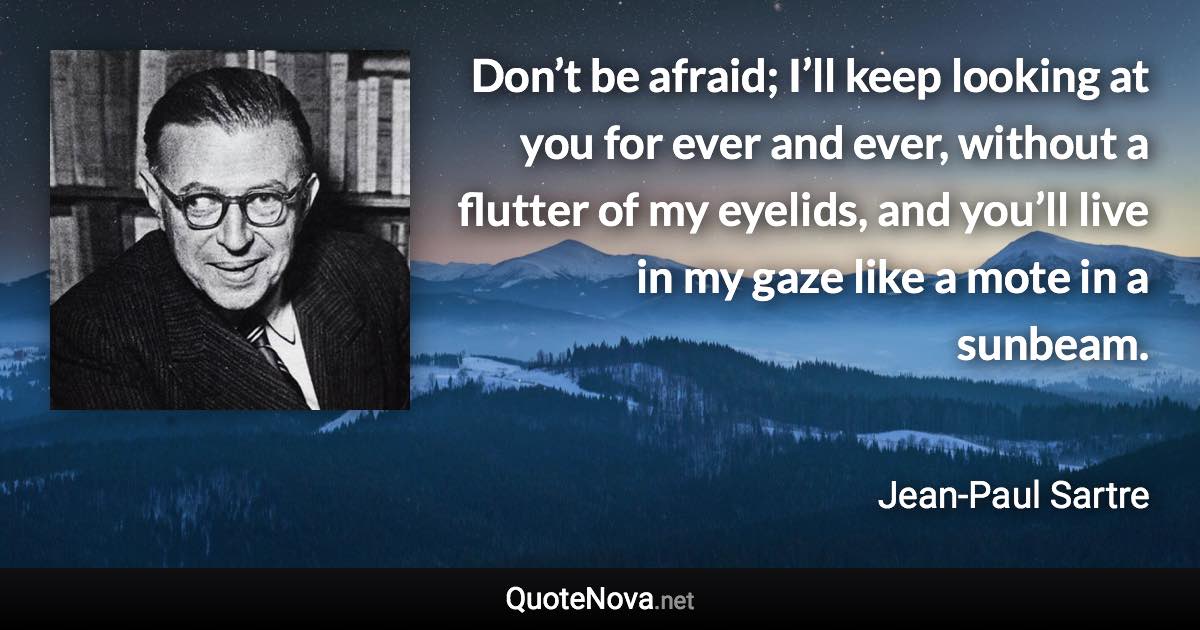 Don’t be afraid; I’ll keep looking at you for ever and ever, without a flutter of my eyelids, and you’ll live in my gaze like a mote in a sunbeam. - Jean-Paul Sartre quote