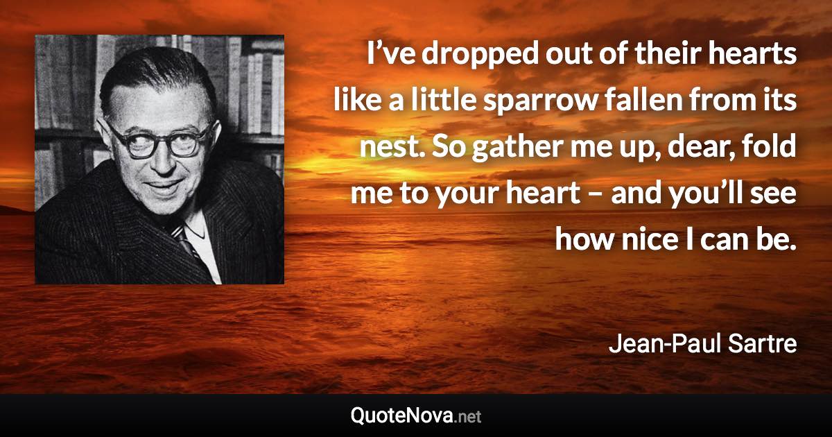 I’ve dropped out of their hearts like a little sparrow fallen from its nest. So gather me up, dear, fold me to your heart – and you’ll see how nice I can be. - Jean-Paul Sartre quote