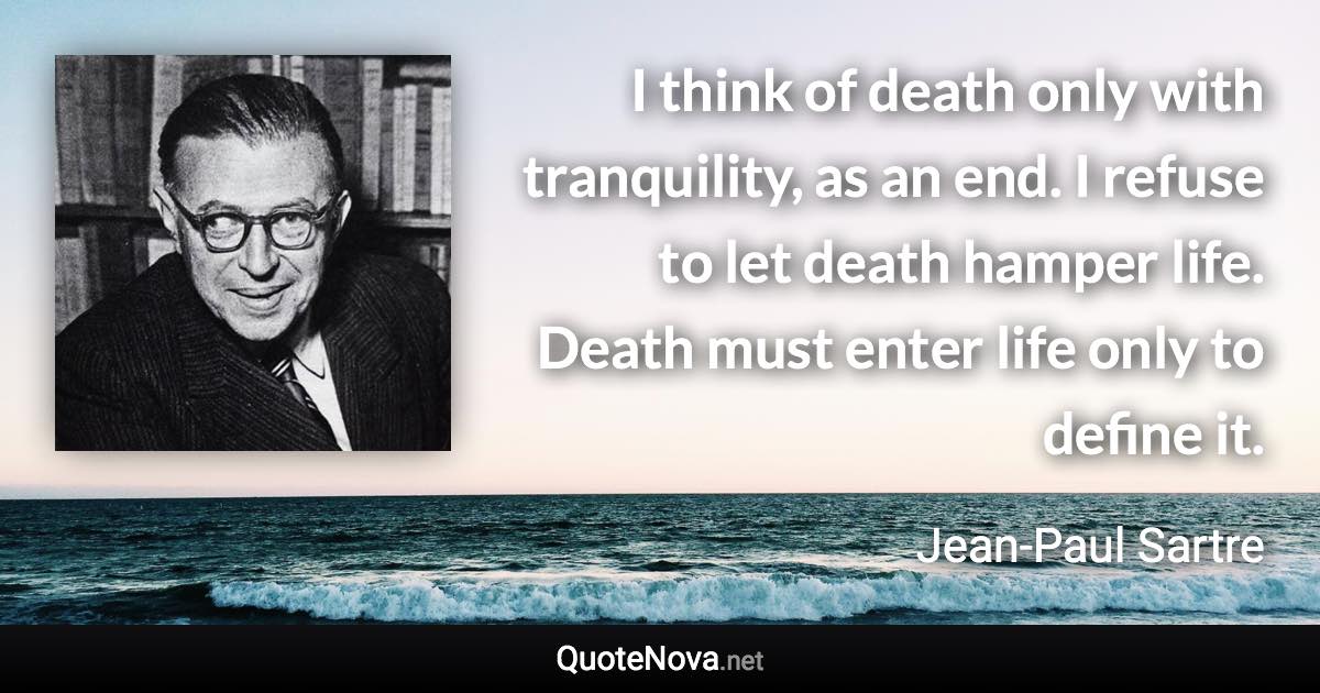 I think of death only with tranquility, as an end. I refuse to let death hamper life. Death must enter life only to define it. - Jean-Paul Sartre quote