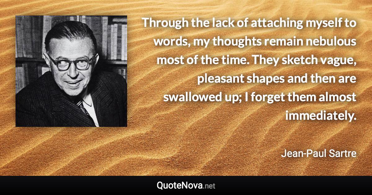 Through the lack of attaching myself to words, my thoughts remain nebulous most of the time. They sketch vague, pleasant shapes and then are swallowed up; I forget them almost immediately. - Jean-Paul Sartre quote