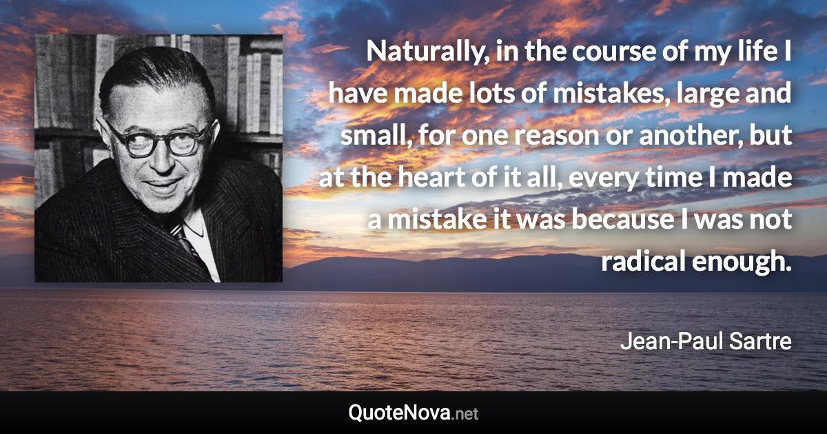 Naturally, in the course of my life I have made lots of mistakes, large and small, for one reason or another, but at the heart of it all, every time I made a mistake it was because I was not radical enough. - Jean-Paul Sartre quote