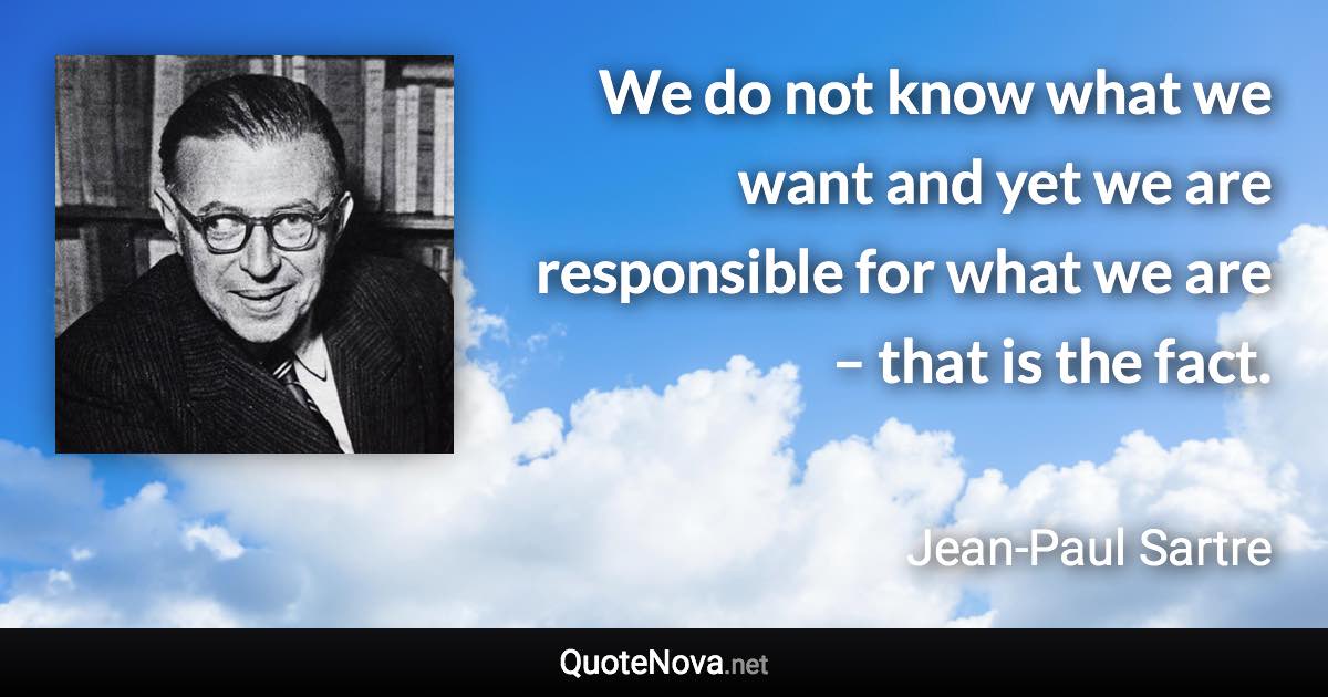 We do not know what we want and yet we are responsible for what we are – that is the fact. - Jean-Paul Sartre quote