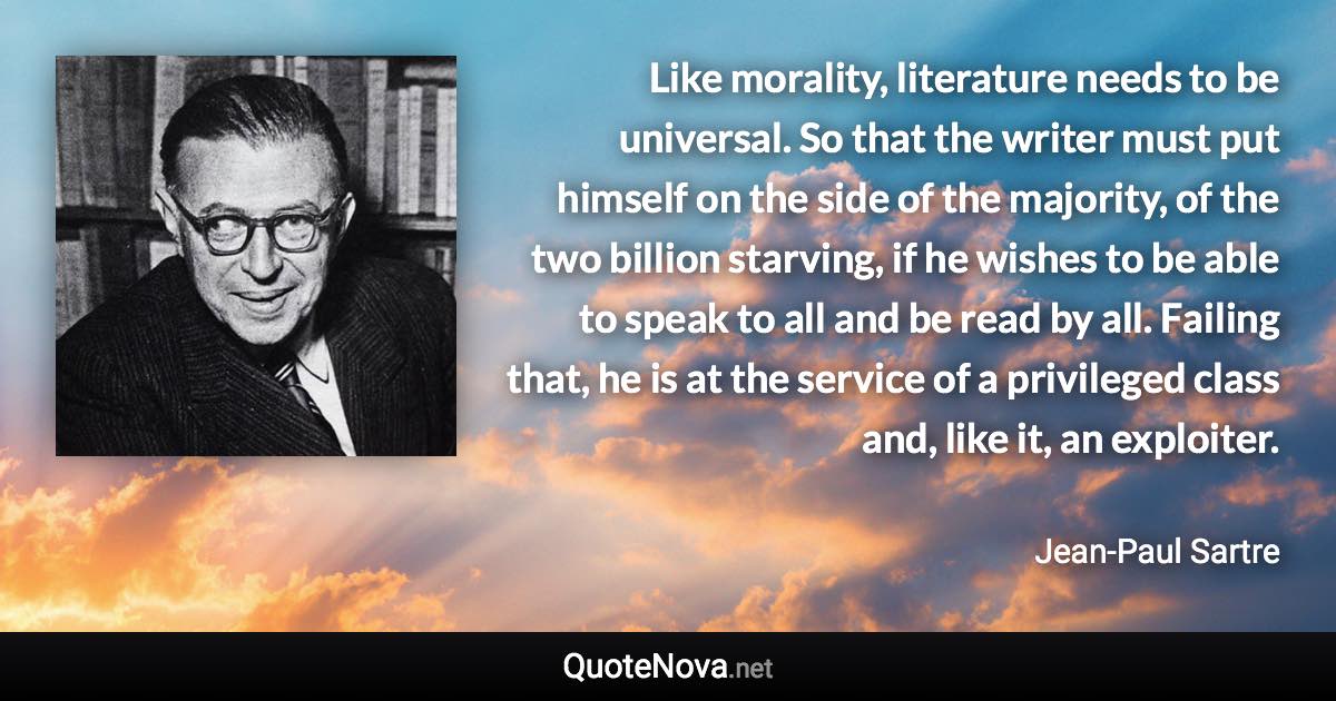 Like morality, literature needs to be universal. So that the writer must put himself on the side of the majority, of the two billion starving, if he wishes to be able to speak to all and be read by all. Failing that, he is at the service of a privileged class and, like it, an exploiter. - Jean-Paul Sartre quote