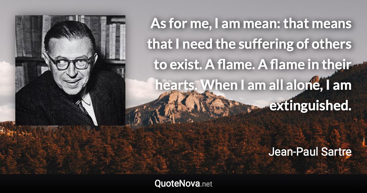 As for me, I am mean: that means that I need the suffering of others to exist. A flame. A flame in their hearts. When I am all alone, I am extinguished. - Jean-Paul Sartre quote