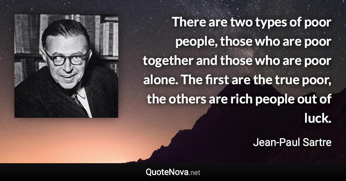 There are two types of poor people, those who are poor together and those who are poor alone. The first are the true poor, the others are rich people out of luck. - Jean-Paul Sartre quote