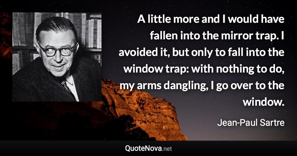 A little more and I would have fallen into the mirror trap. I avoided it, but only to fall into the window trap: with nothing to do, my arms dangling, I go over to the window. - Jean-Paul Sartre quote