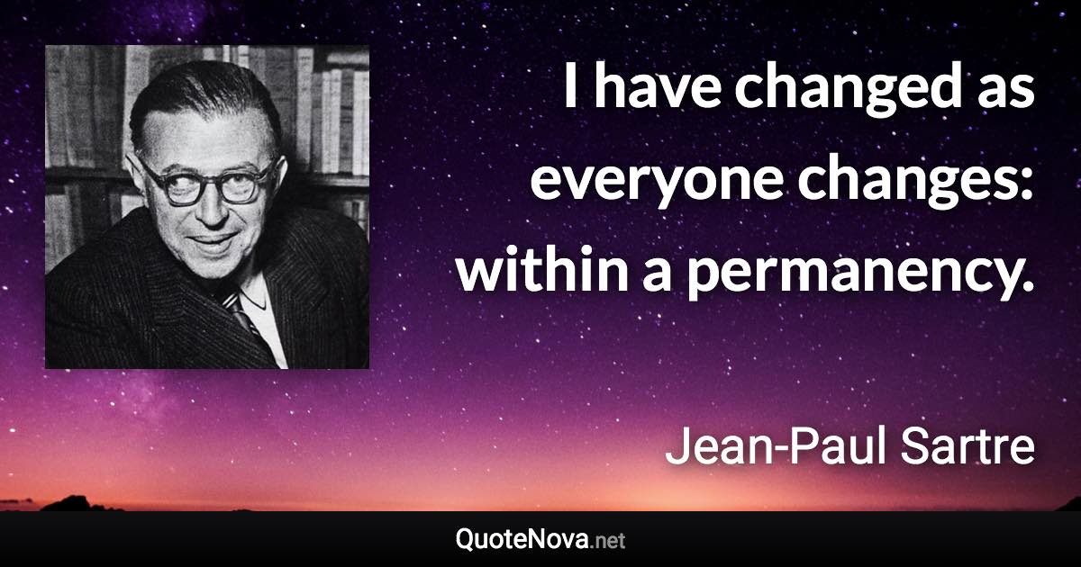 I have changed as everyone changes: within a permanency. - Jean-Paul Sartre quote