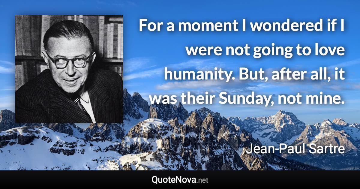 For a moment I wondered if I were not going to love humanity. But, after all, it was their Sunday, not mine. - Jean-Paul Sartre quote