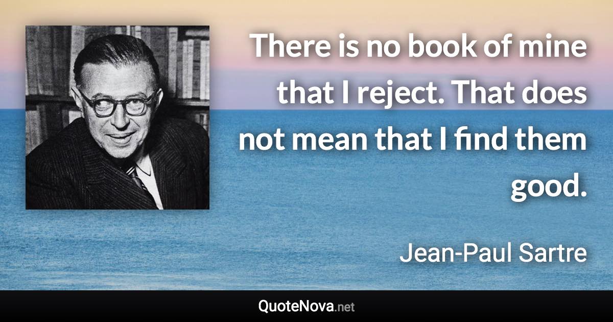 There is no book of mine that I reject. That does not mean that I find them good. - Jean-Paul Sartre quote