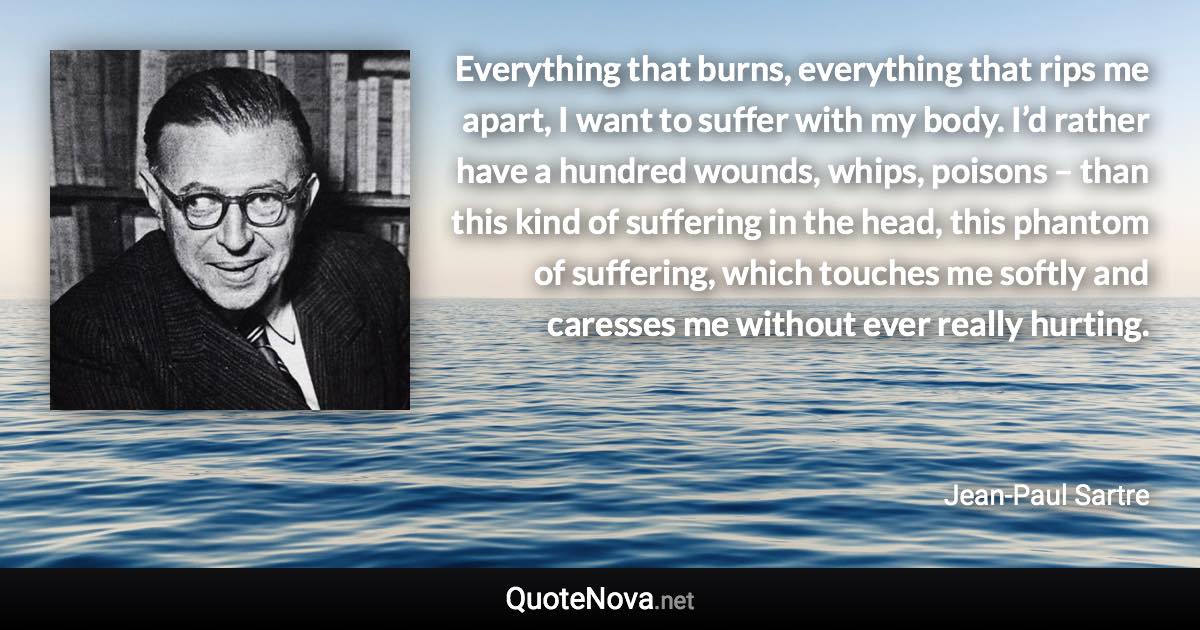 Everything that burns, everything that rips me apart, I want to suffer with my body. I’d rather have a hundred wounds, whips, poisons – than this kind of suffering in the head, this phantom of suffering, which touches me softly and caresses me without ever really hurting. - Jean-Paul Sartre quote