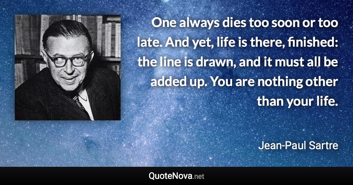 One always dies too soon or too late. And yet, life is there, finished: the line is drawn, and it must all be added up. You are nothing other than your life. - Jean-Paul Sartre quote