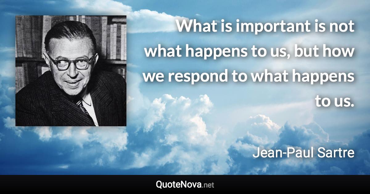 What is important is not what happens to us, but how we respond to what happens to us. - Jean-Paul Sartre quote