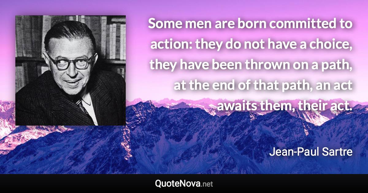 Some men are born committed to action: they do not have a choice, they have been thrown on a path, at the end of that path, an act awaits them, their act. - Jean-Paul Sartre quote