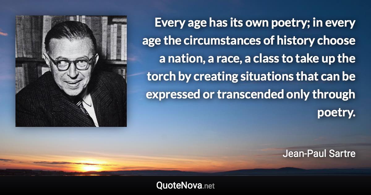 Every age has its own poetry; in every age the circumstances of history choose a nation, a race, a class to take up the torch by creating situations that can be expressed or transcended only through poetry. - Jean-Paul Sartre quote