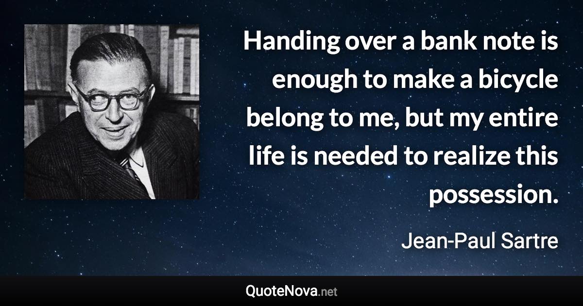 Handing over a bank note is enough to make a bicycle belong to me, but my entire life is needed to realize this possession. - Jean-Paul Sartre quote