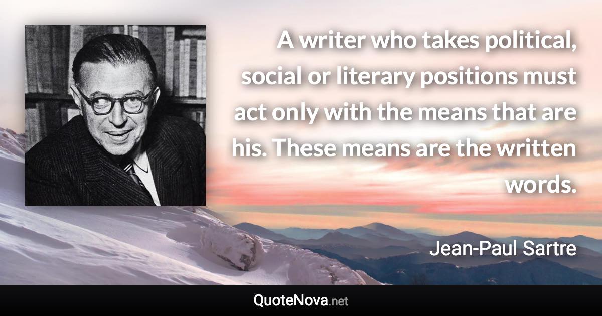 A writer who takes political, social or literary positions must act only with the means that are his. These means are the written words. - Jean-Paul Sartre quote