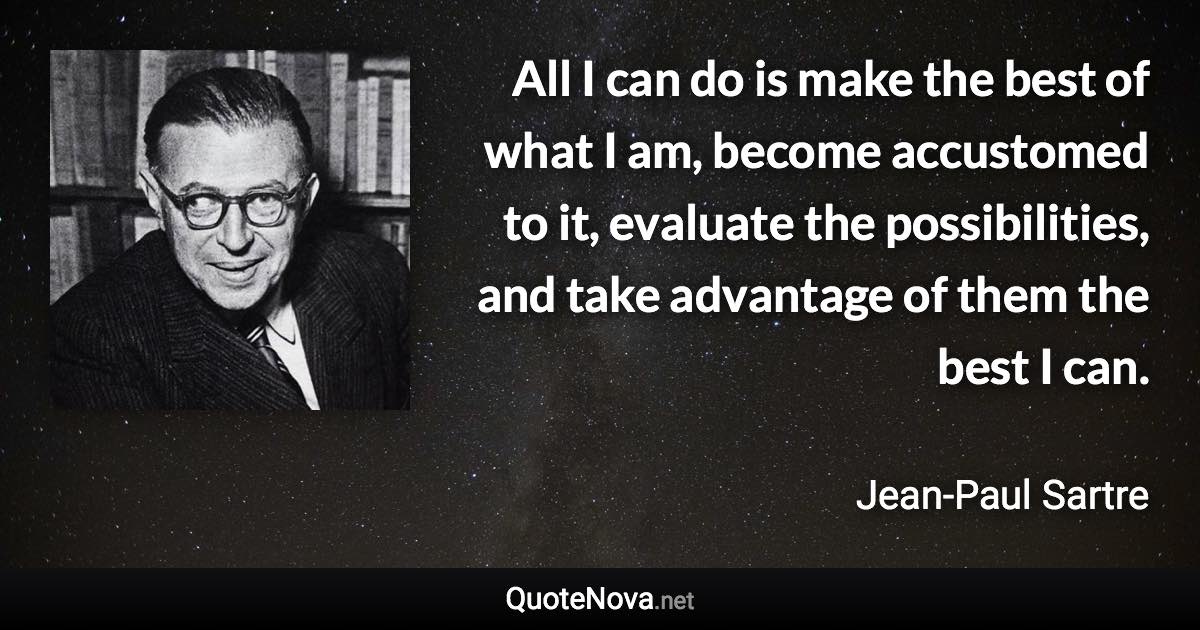 All I can do is make the best of what I am, become accustomed to it, evaluate the possibilities, and take advantage of them the best I can. - Jean-Paul Sartre quote