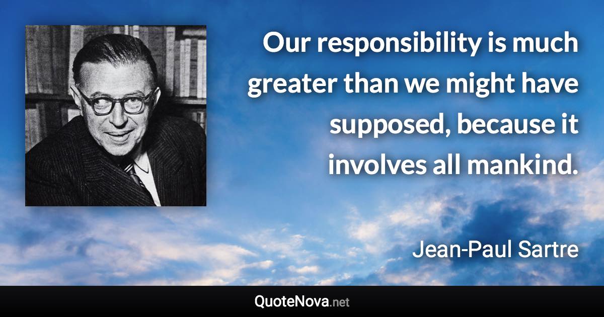 Our responsibility is much greater than we might have supposed, because it involves all mankind. - Jean-Paul Sartre quote