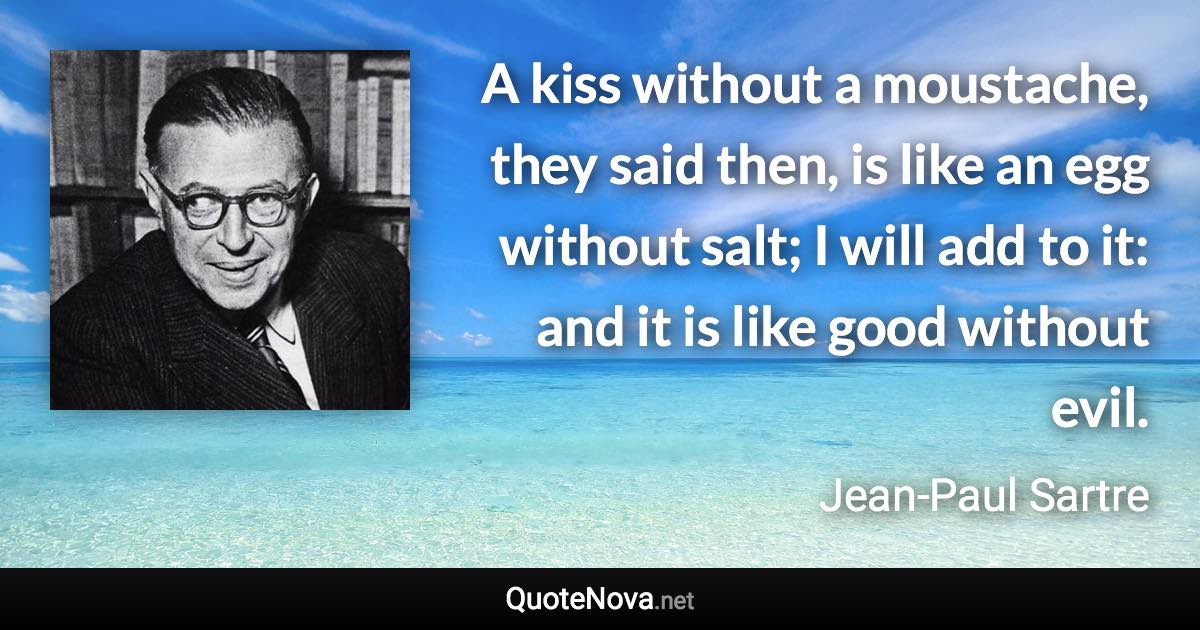 A kiss without a moustache, they said then, is like an egg without salt; I will add to it: and it is like good without evil. - Jean-Paul Sartre quote