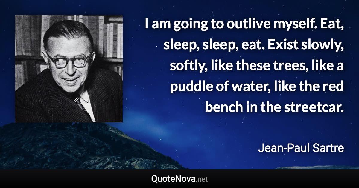 I am going to outlive myself. Eat, sleep, sleep, eat. Exist slowly, softly, like these trees, like a puddle of water, like the red bench in the streetcar. - Jean-Paul Sartre quote