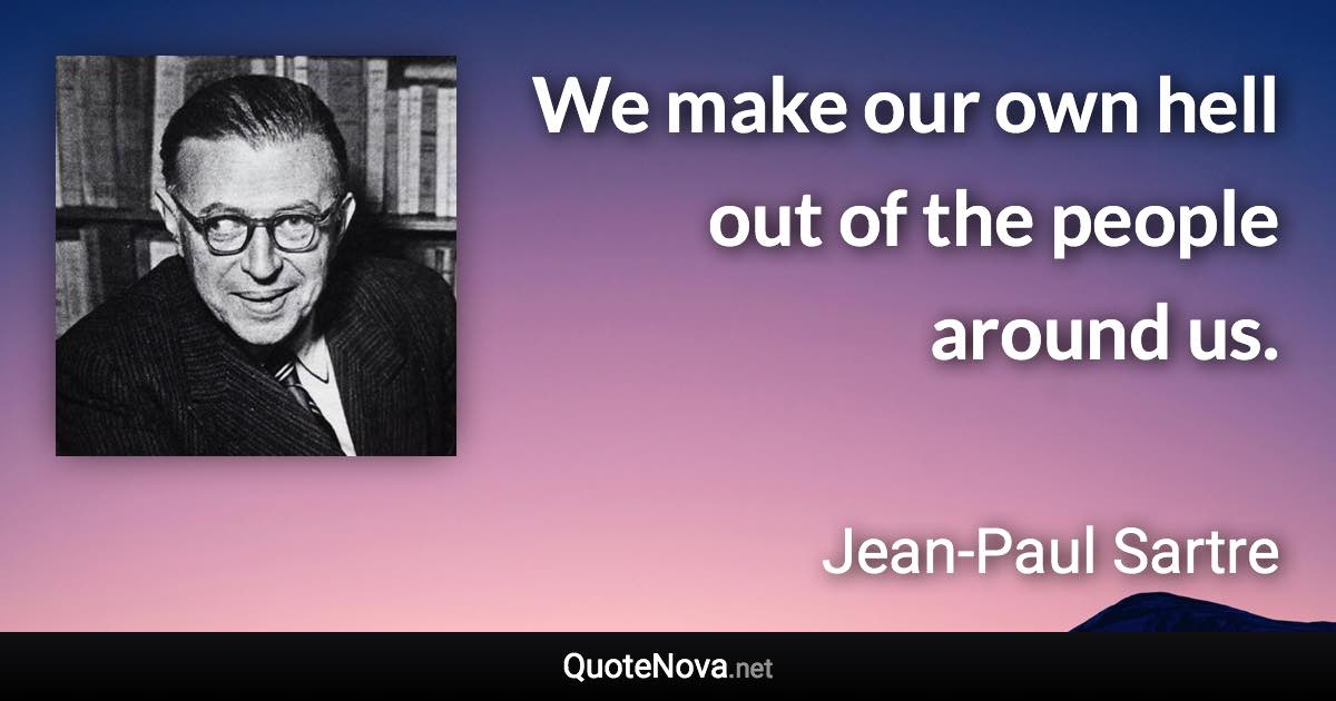 We make our own hell out of the people around us. - Jean-Paul Sartre quote