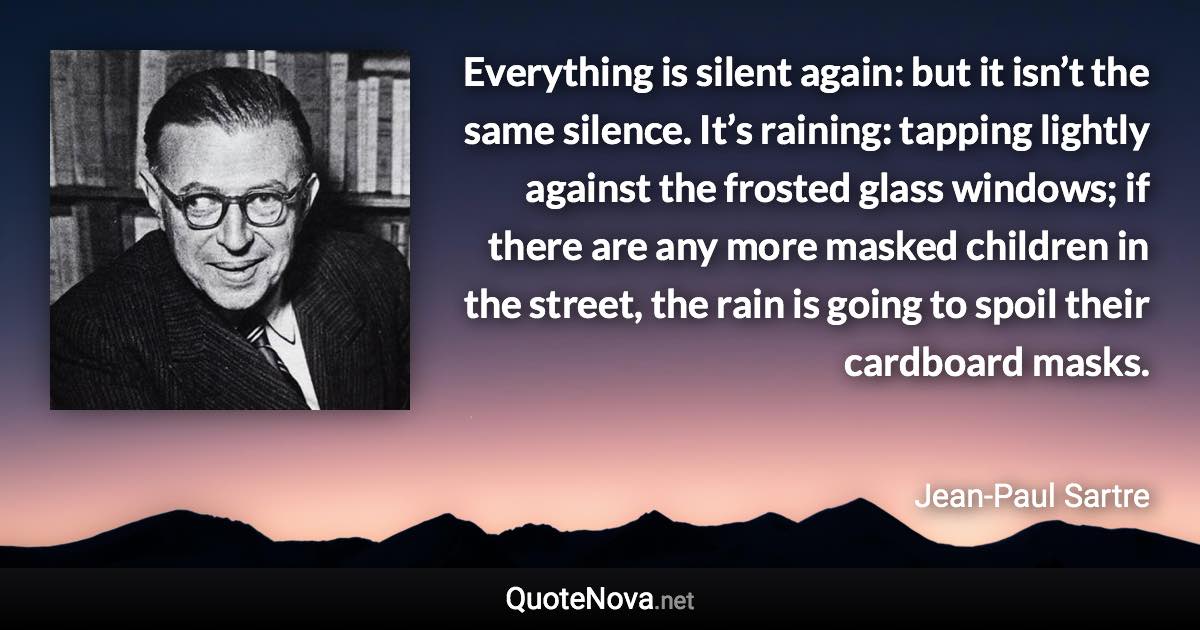 Everything is silent again: but it isn’t the same silence. It’s raining: tapping lightly against the frosted glass windows; if there are any more masked children in the street, the rain is going to spoil their cardboard masks. - Jean-Paul Sartre quote