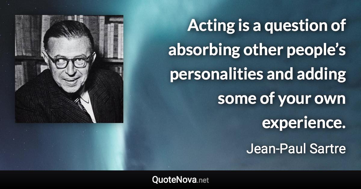 Acting is a question of absorbing other people’s personalities and adding some of your own experience. - Jean-Paul Sartre quote