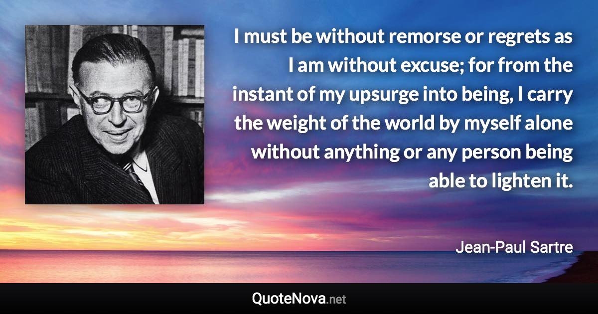 I must be without remorse or regrets as I am without excuse; for from the instant of my upsurge into being, I carry the weight of the world by myself alone without anything or any person being able to lighten it. - Jean-Paul Sartre quote