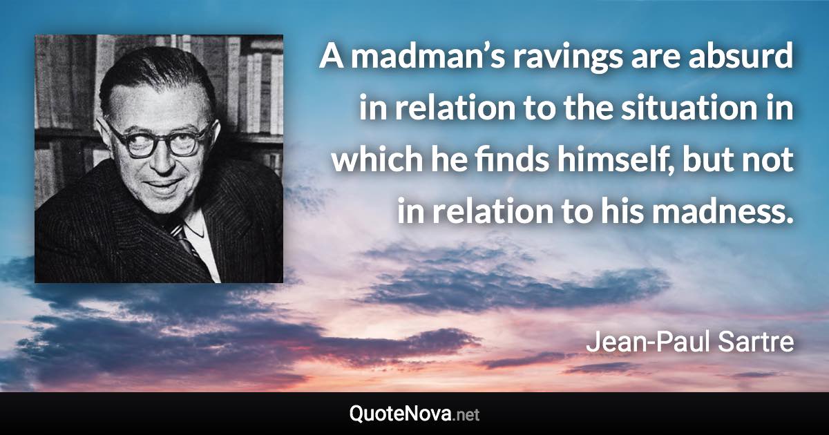 A madman’s ravings are absurd in relation to the situation in which he finds himself, but not in relation to his madness. - Jean-Paul Sartre quote
