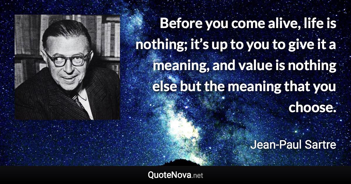 Before you come alive, life is nothing; it’s up to you to give it a meaning, and value is nothing else but the meaning that you choose. - Jean-Paul Sartre quote
