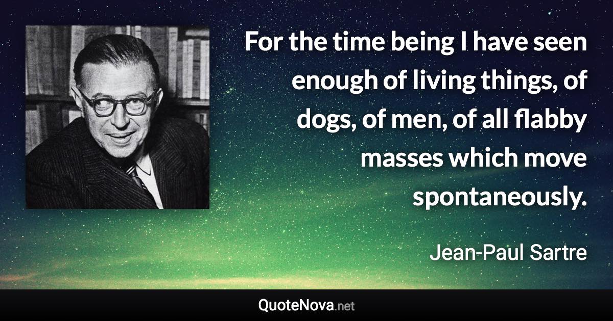 For the time being I have seen enough of living things, of dogs, of men, of all flabby masses which move spontaneously. - Jean-Paul Sartre quote