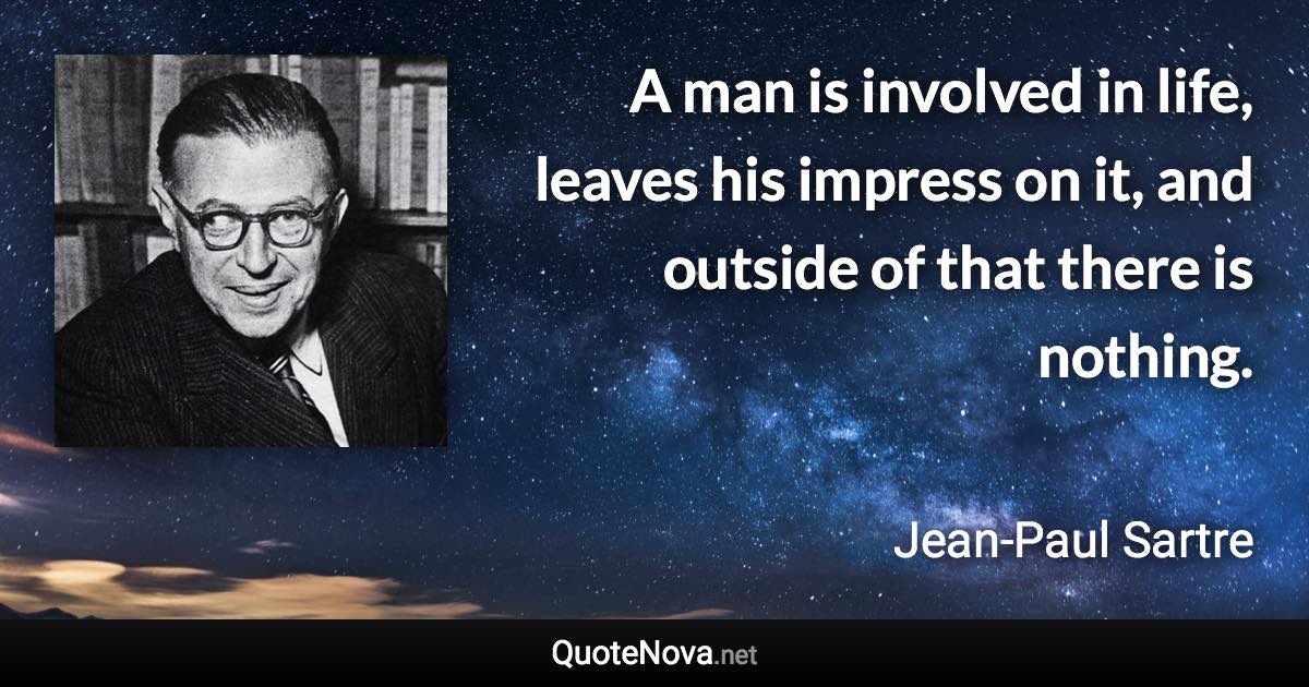 A man is involved in life, leaves his impress on it, and outside of that there is nothing. - Jean-Paul Sartre quote