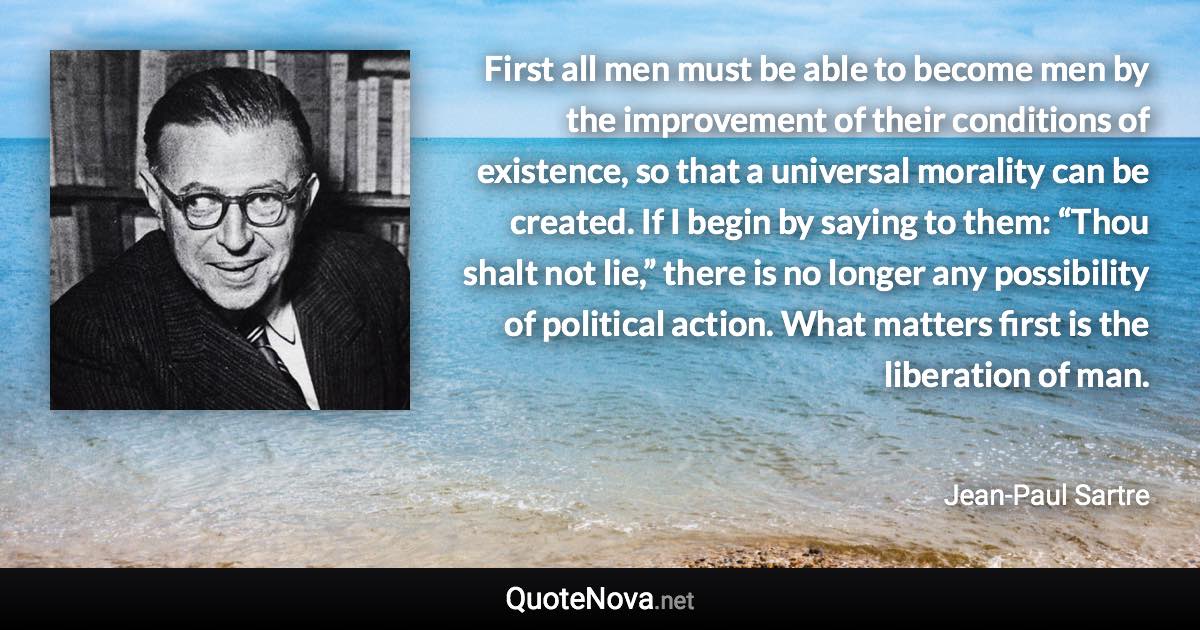 First all men must be able to become men by the improvement of their conditions of existence, so that a universal morality can be created. If I begin by saying to them: “Thou shalt not lie,” there is no longer any possibility of political action. What matters first is the liberation of man. - Jean-Paul Sartre quote