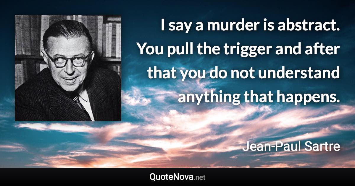 I say a murder is abstract. You pull the trigger and after that you do not understand anything that happens. - Jean-Paul Sartre quote