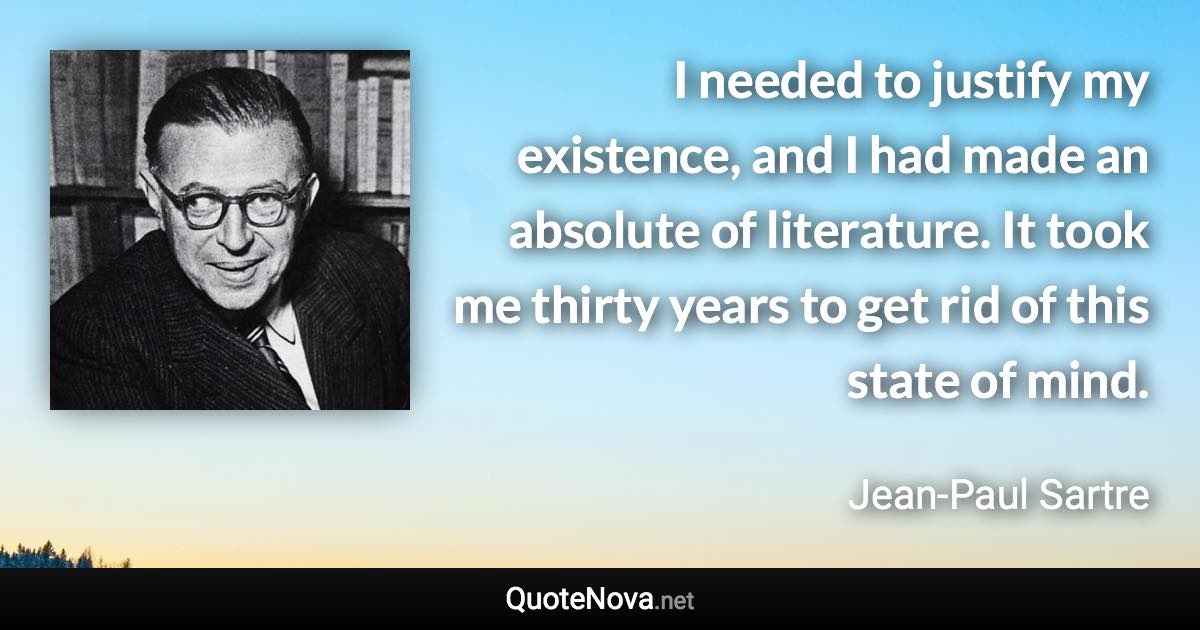 I needed to justify my existence, and I had made an absolute of literature. It took me thirty years to get rid of this state of mind. - Jean-Paul Sartre quote