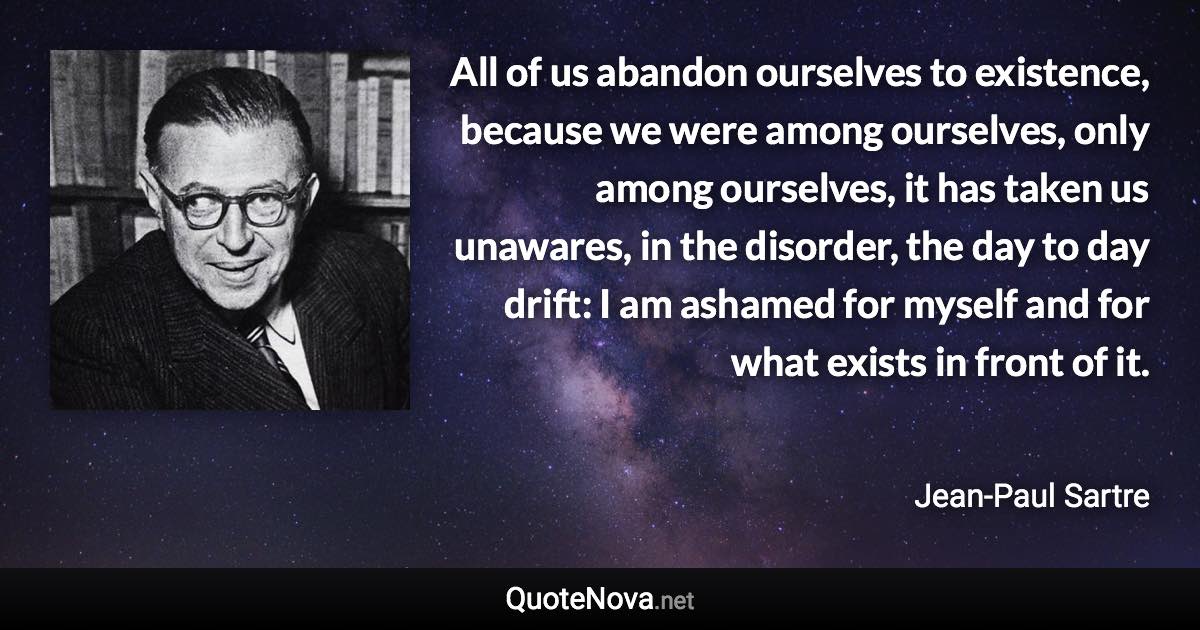 All of us abandon ourselves to existence, because we were among ourselves, only among ourselves, it has taken us unawares, in the disorder, the day to day drift: I am ashamed for myself and for what exists in front of it. - Jean-Paul Sartre quote