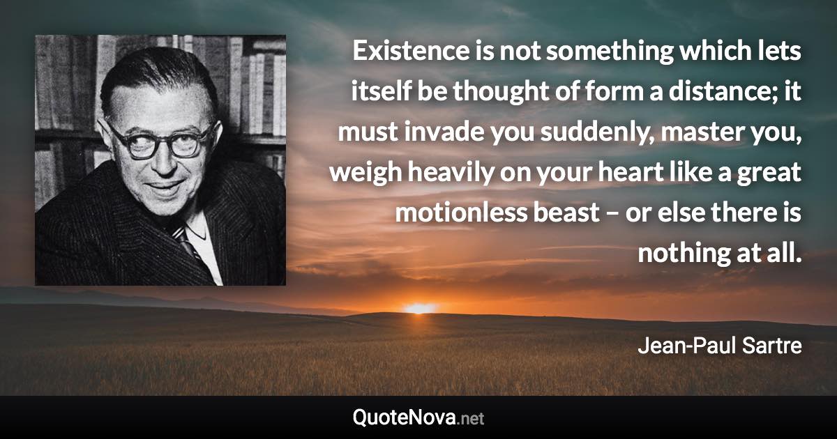 Existence is not something which lets itself be thought of form a distance; it must invade you suddenly, master you, weigh heavily on your heart like a great motionless beast – or else there is nothing at all. - Jean-Paul Sartre quote