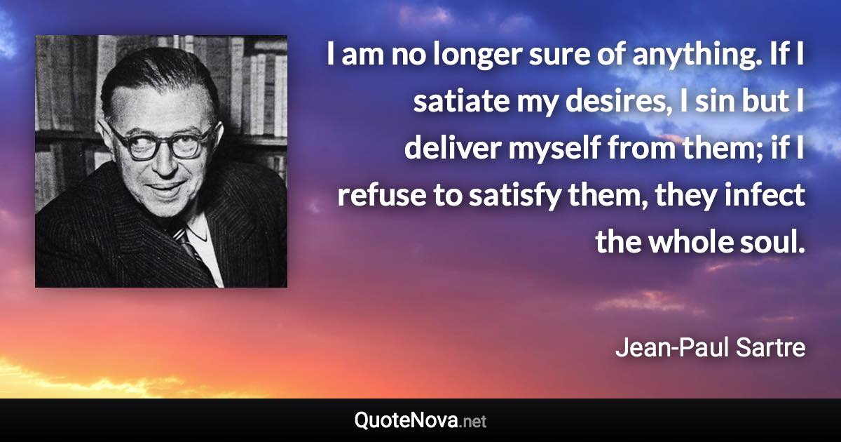 I am no longer sure of anything. If I satiate my desires, I sin but I deliver myself from them; if I refuse to satisfy them, they infect the whole soul. - Jean-Paul Sartre quote