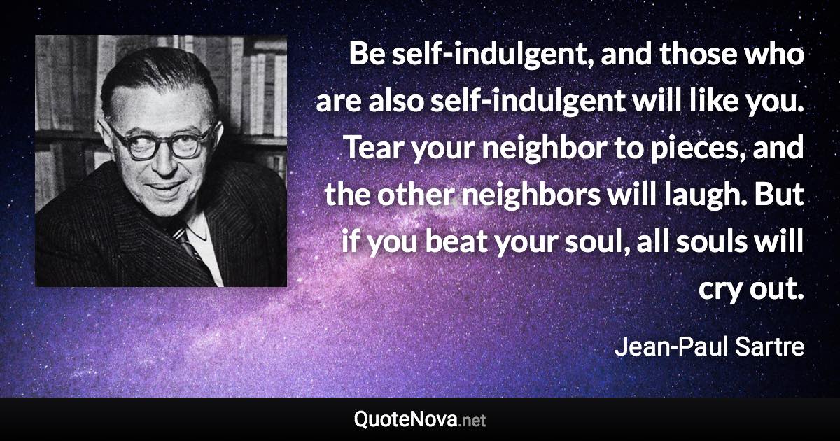 Be self-indulgent, and those who are also self-indulgent will like you. Tear your neighbor to pieces, and the other neighbors will laugh. But if you beat your soul, all souls will cry out. - Jean-Paul Sartre quote