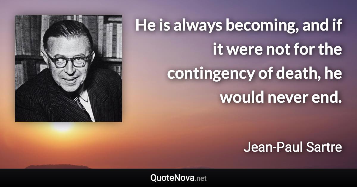 He is always becoming, and if it were not for the contingency of death, he would never end. - Jean-Paul Sartre quote