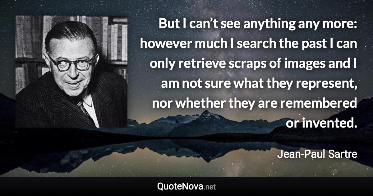 But I can’t see anything any more: however much I search the past I can only retrieve scraps of images and I am not sure what they represent, nor whether they are remembered or invented. - Jean-Paul Sartre quote